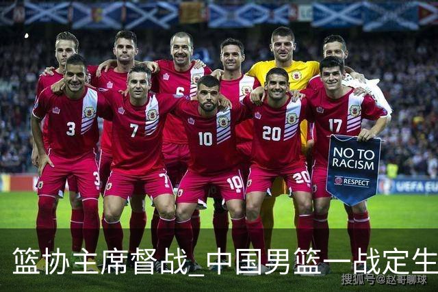 篮协主席督战 中国男篮一战定生死，将帅赛前表态 此役必定全力以赴