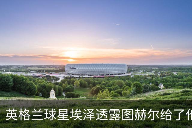 英格兰球星埃泽透露图赫尔给了他一番寄语，阿森纳表现激励梦想