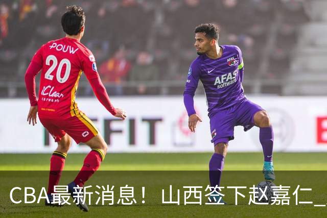 CBA最新消息！山西签下赵嘉仁 赵继伟突发伤情 北京首钢有意布朗